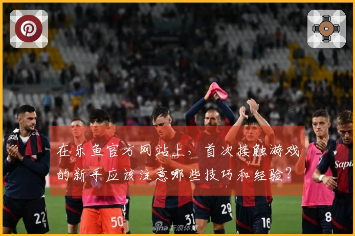 在乐鱼官方网站上，首次接触游戏的新手应该注意哪些技巧和经验？