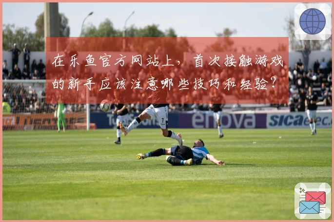 在乐鱼官方网站上，首次接触游戏的新手应该注意哪些技巧和经验？