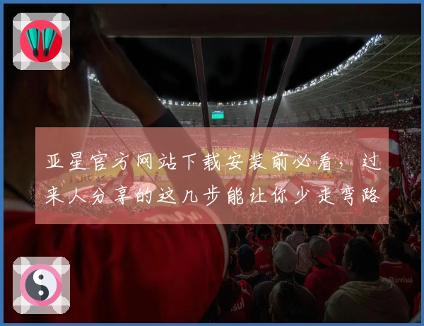 亚星官方网站下载安装前必看，过来人分享的这几步能让你少走弯路，高效上手！